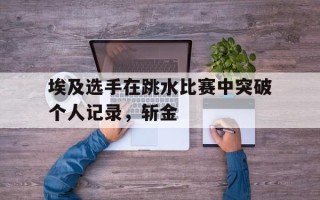 星空体育官方网站-埃及选手在跳水比赛中突破个人记录，斩金